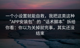一个小设置就能自救，我把这类这种“APP安装包”的“话术脚本”拆给你看：你以为关掉就完事，其实还没结束