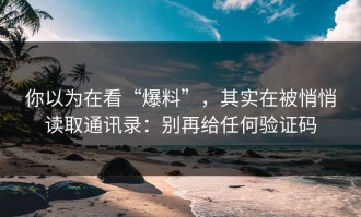 你以为在看“爆料”，其实在被悄悄读取通讯录：别再给任何验证码