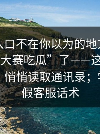真正的入口不在你以为的地方，别再搜“每日大赛吃瓜”了——这种“APP安装包”悄悄读取通讯录；学会识别假客服话术