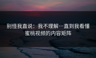 别怪我直说：我不理解…直到我看懂蜜桃视频的内容矩阵