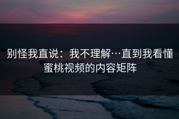 别怪我直说：我不理解…直到我看懂蜜桃视频的内容矩阵