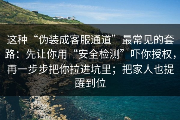 这种“伪装成客服通道”最常见的套路：先让你用“安全检测”吓你授权，再一步步把你拉进坑里；把家人也提醒到位