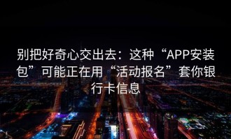 别把好奇心交出去：这种“APP安装包”可能正在用“活动报名”套你银行卡信息