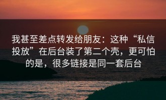 我甚至差点转发给朋友：这种“私信投放”在后台装了第二个壳，更可怕的是，很多链接是同一套后台