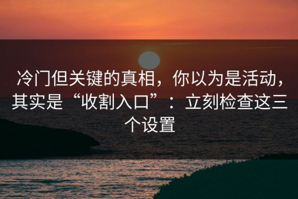 冷门但关键的真相，你以为是活动，其实是“收割入口”：立刻检查这三个设置
