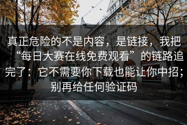 真正危险的不是内容，是链接，我把“每日大赛在线免费观看”的链路追完了：它不需要你下载也能让你中招；别再给任何验证码
