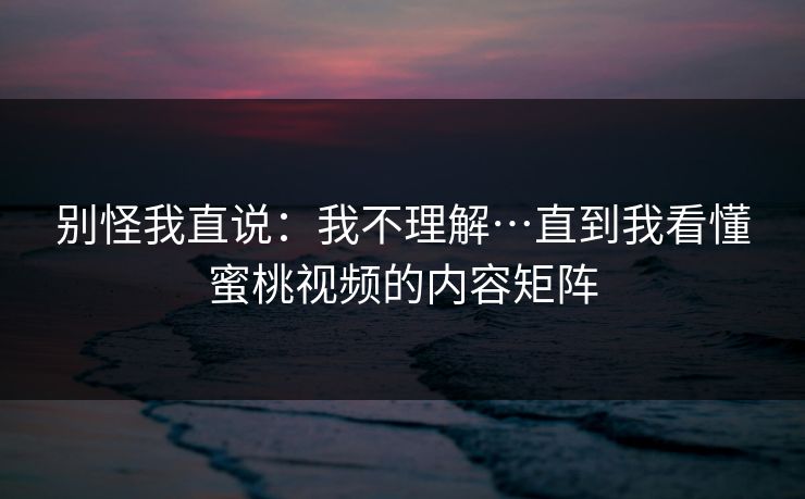 别怪我直说：我不理解…直到我看懂蜜桃视频的内容矩阵