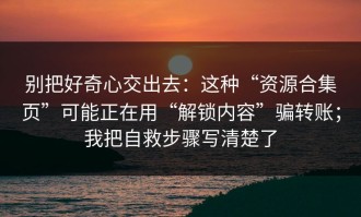 别把好奇心交出去：这种“资源合集页”可能正在用“解锁内容”骗转账；我把自救步骤写清楚了