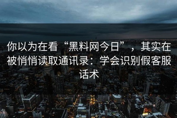 你以为在看“黑料网今日”，其实在被悄悄读取通讯录：学会识别假客服话术