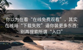 你以为在看“在线免费观看”，其实在被用“下载失败”逼你装更多东西：别再搜索所谓“入口”