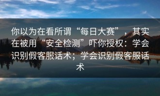 你以为在看所谓“每日大赛”，其实在被用“安全检测”吓你授权：学会识别假客服话术；学会识别假客服话术