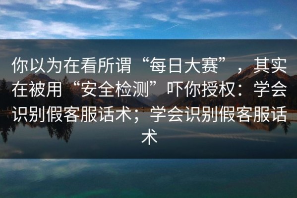 你以为在看所谓“每日大赛”，其实在被用“安全检测”吓你授权：学会识别假客服话术；学会识别假客服话术