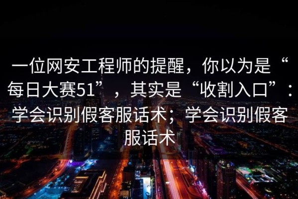 一位网安工程师的提醒，你以为是“每日大赛51”，其实是“收割入口”：学会识别假客服话术；学会识别假客服话术