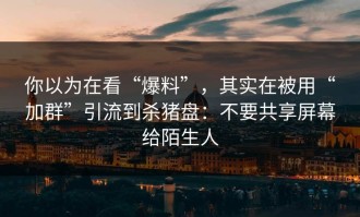 你以为在看“爆料”，其实在被用“加群”引流到杀猪盘：不要共享屏幕给陌生人