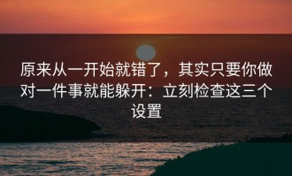 原来从一开始就错了，其实只要你做对一件事就能躲开：立刻检查这三个设置