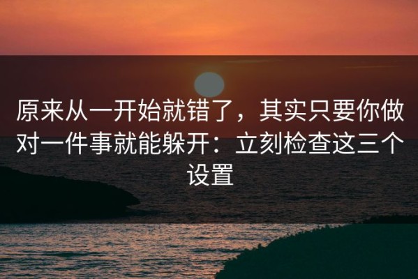 原来从一开始就错了，其实只要你做对一件事就能躲开：立刻检查这三个设置