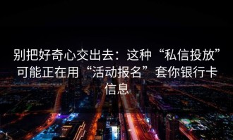 别把好奇心交出去：这种“私信投放”可能正在用“活动报名”套你银行卡信息