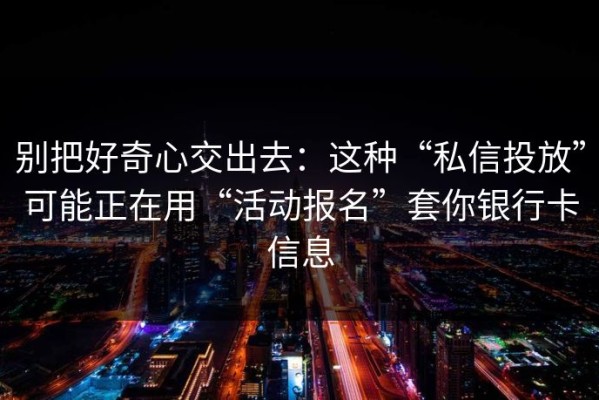 别把好奇心交出去：这种“私信投放”可能正在用“活动报名”套你银行卡信息