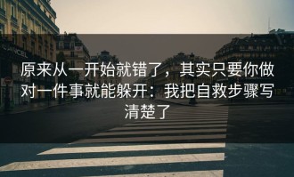 原来从一开始就错了，其实只要你做对一件事就能躲开：我把自救步骤写清楚了