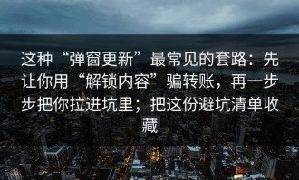 这种“弹窗更新”最常见的套路：先让你用“解锁内容”骗转账，再一步步把你拉进坑里；把这份避坑清单收藏