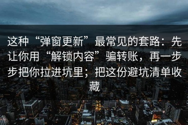 这种“弹窗更新”最常见的套路：先让你用“解锁内容”骗转账，再一步步把你拉进坑里；把这份避坑清单收藏