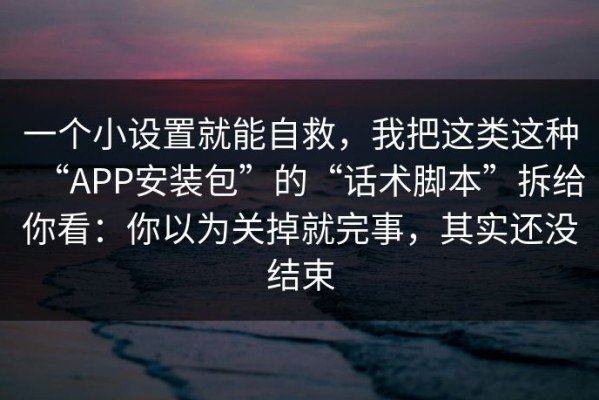一个小设置就能自救，我把这类这种“APP安装包”的“话术脚本”拆给你看：你以为关掉就完事，其实还没结束