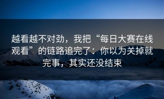 越看越不对劲，我把“每日大赛在线观看”的链路追完了：你以为关掉就完事，其实还没结束