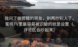 我问了做剪辑的朋友，别再抄别人了，蜜桃TV里最容易被识破的就是设置（评论区会吵起来）