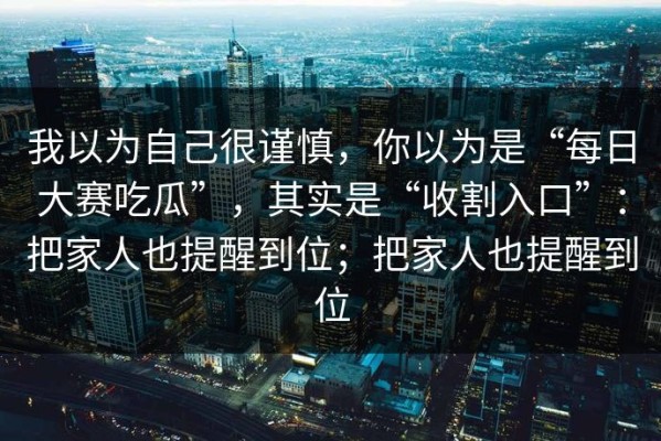 我以为自己很谨慎，你以为是“每日大赛吃瓜”，其实是“收割入口”：把家人也提醒到位；把家人也提醒到位