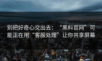 别把好奇心交出去：“黑料官网”可能正在用“客服处理”让你共享屏幕
