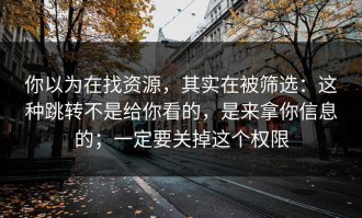 你以为在找资源，其实在被筛选：这种跳转不是给你看的，是来拿你信息的；一定要关掉这个权限