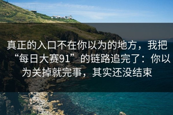 真正的入口不在你以为的地方，我把“每日大赛91”的链路追完了：你以为关掉就完事，其实还没结束