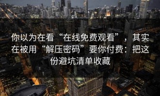 你以为在看“在线免费观看”，其实在被用“解压密码”要你付费：把这份避坑清单收藏