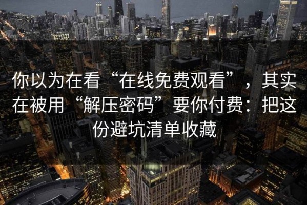 你以为在看“在线免费观看”，其实在被用“解压密码”要你付费：把这份避坑清单收藏