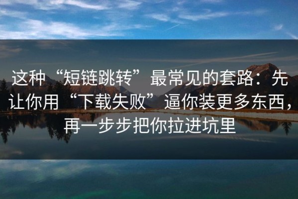 这种“短链跳转”最常见的套路：先让你用“下载失败”逼你装更多东西，再一步步把你拉进坑里