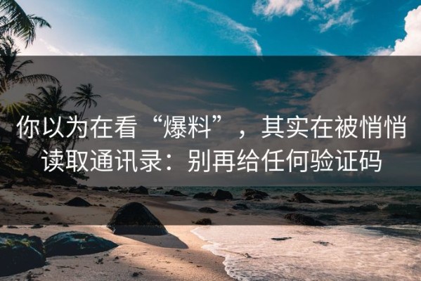 你以为在看“爆料”，其实在被悄悄读取通讯录：别再给任何验证码