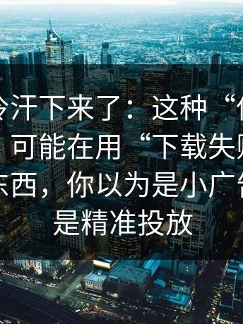 一瞬间冷汗下来了：这种“伪装成小说阅读”可能在用“下载失败”逼你装更多东西，你以为是小广告，其实是精准投放