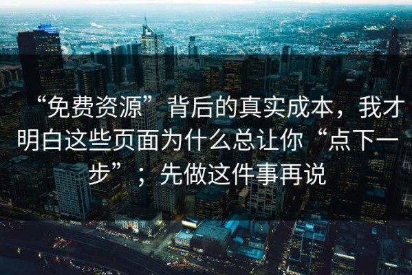 “免费资源”背后的真实成本，我才明白这些页面为什么总让你“点下一步”；先做这件事再说