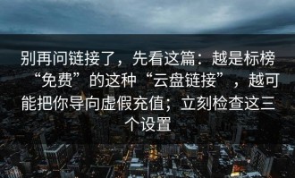 别再问链接了，先看这篇：越是标榜“免费”的这种“云盘链接”，越可能把你导向虚假充值；立刻检查这三个设置