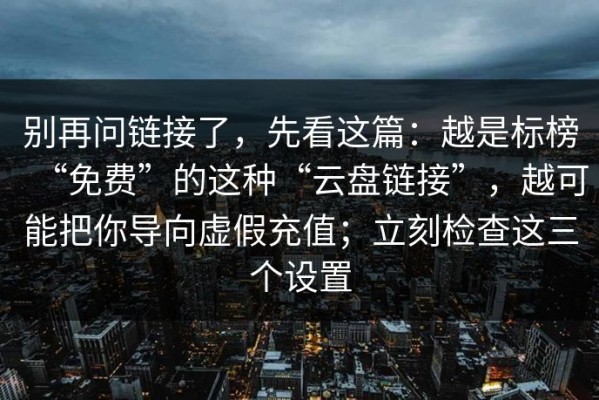 别再问链接了，先看这篇：越是标榜“免费”的这种“云盘链接”，越可能把你导向虚假充值；立刻检查这三个设置