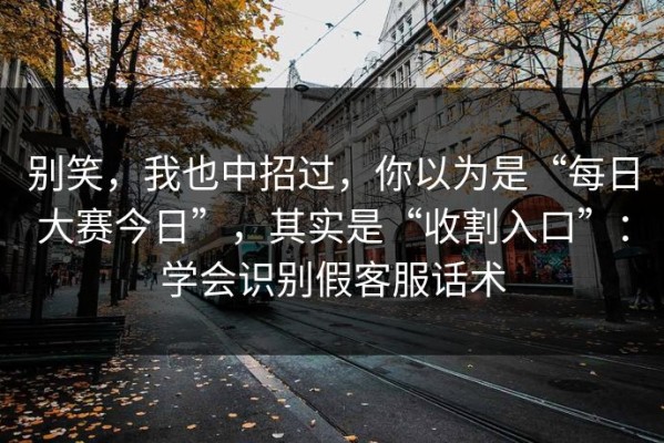 别笑，我也中招过，你以为是“每日大赛今日”，其实是“收割入口”：学会识别假客服话术