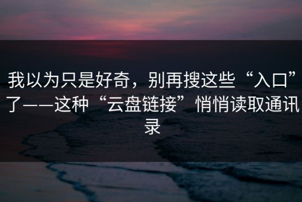 我以为只是好奇，别再搜这些“入口”了——这种“云盘链接”悄悄读取通讯录