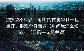 越想越不对劲，蜜桃TV这类视频一旦点开，很难全身而退（别问我怎么知道）（最后一句最关键）