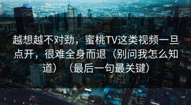 越想越不对劲，蜜桃TV这类视频一旦点开，很难全身而退（别问我怎么知道）（最后一句最关键）