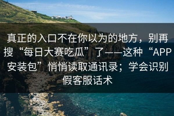 真正的入口不在你以为的地方，别再搜“每日大赛吃瓜”了——这种“APP安装包”悄悄读取通讯录；学会识别假客服话术