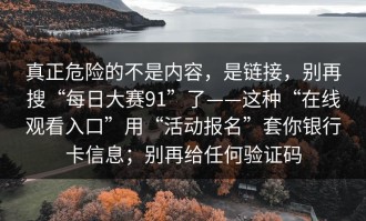 真正危险的不是内容，是链接，别再搜“每日大赛91”了——这种“在线观看入口”用“活动报名”套你银行卡信息；别再给任何验证码