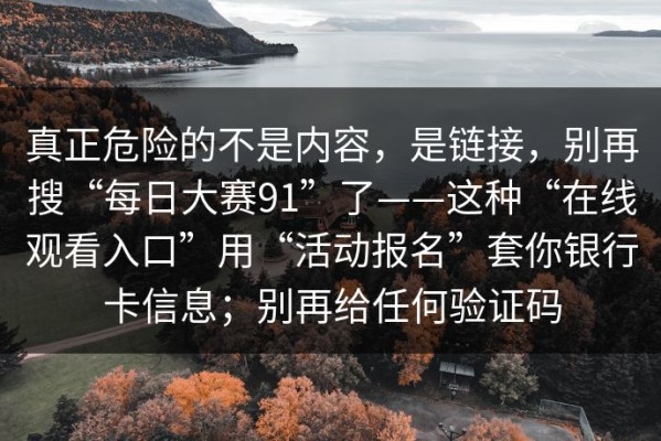 真正危险的不是内容，是链接，别再搜“每日大赛91”了——这种“在线观看入口”用“活动报名”套你银行卡信息；别再给任何验证码