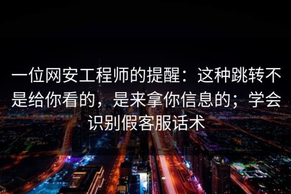 一位网安工程师的提醒：这种跳转不是给你看的，是来拿你信息的；学会识别假客服话术