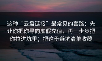 这种“云盘链接”最常见的套路：先让你把你导向虚假充值，再一步步把你拉进坑里；把这份避坑清单收藏