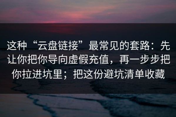 这种“云盘链接”最常见的套路：先让你把你导向虚假充值，再一步步把你拉进坑里；把这份避坑清单收藏